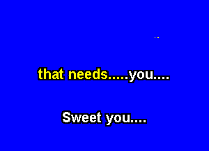that needs ..... you....

Sweet you....