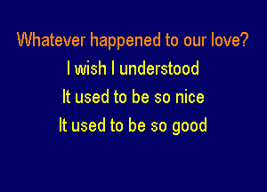 Whatever happened to our love?
lwish I understood

It used to be so nice
It used to be so good