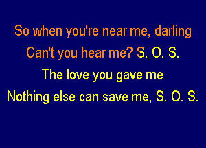 So when you're near me, darling
Can't you hear me? 8. 0. S.

The love you gave me
Nothing else can save me, 3. O. S.