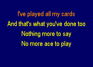 I've played all my cards
And thafs what you've done too
Nothing more to say

No more ace to play