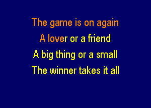 The game is on again

A lover or a friend
A big thing or a small
The winner takes it all