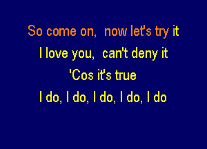 So come on, now Iefs try it
llove you, can't deny it

'Cos ifs true
ldo, I do. I do, I do, I do