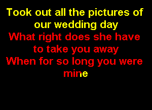 Took out all the pictures of
our wedding day
What right does she have
to take you away
When for so long you were
mine