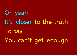 Oh yeah

It's closer to the truth
To say

You can't get enough