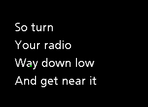 So turn
Your radio

Way down low

And get near it