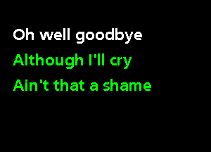 Oh well goodbye
Although I'll cry

Ain't that a shame