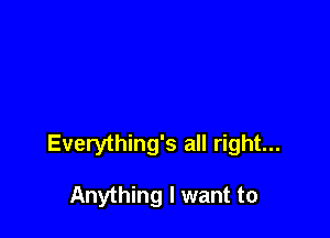 Everything's all right...

Anything I want to