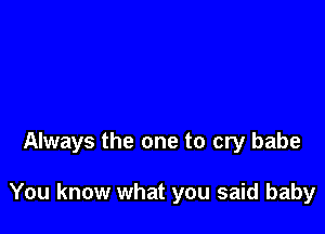 Always the one to cry babe

You know what you said baby