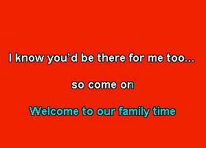 I know you'd be there for me too...

80 come on

Welcome to our family time