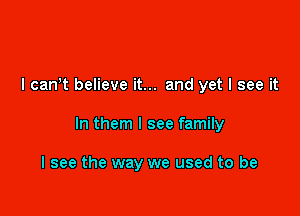 I can't believe it... and yet I see it

In them I see family

I see the way we used to be