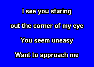 I see you staring
out the corner of my eye

You seem uneasy

Want to approach me