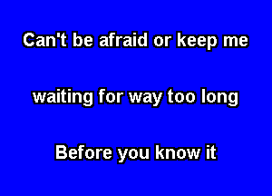 Can't be afraid or keep me

waiting for way too long

Before you know it