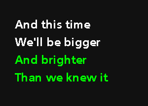 And this time
We'll be bigger

And brighter
Than we knew it