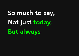 So much to say,
Not just today.

But always