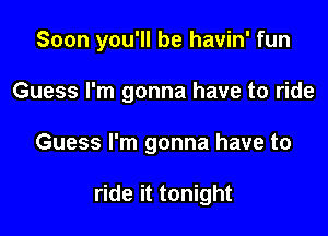 Soon you'll be havin' fun

Guess I'm gonna have to ride
Guess I'm gonna have to

ride it tonight