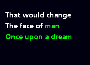 That would change

The face of man
Once upon a dream