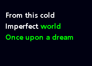 From this cold

Im perfect worl d

Once upon a dream