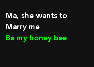 Ma, she wants to
Marry me

Be my honey bee