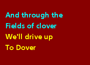 And through the
Fields of clover

We'll drive up

To Dover