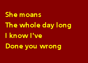 She moans

The whole day long

I know I've
Done you wrong