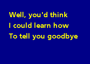 Well, you'd think
I could learn how

To tell you goodbye