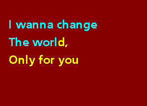 lwanna change
The world,

Only for you