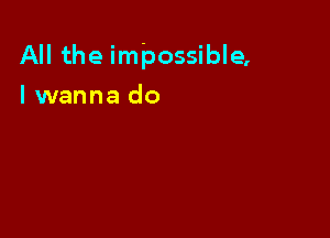 All the impossible,

I wanna do
