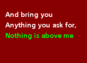 And bring you

Anything you ask for,

Nothing is above me