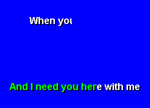 And I need you here with me