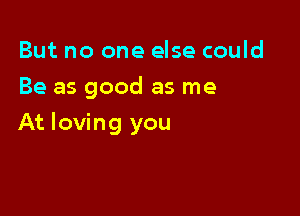 But no one else could
Be as good as me

At loving you