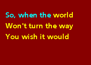 So, when the world

Won 't tu m the way

You wish it would