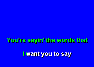 You're sayin' the words that

I want you to say