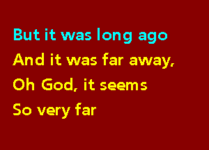 But it was long ago

And it was far away,

Oh God, it seems
So very far