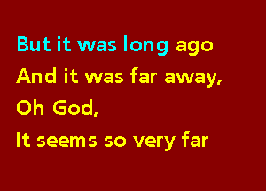 But it was long ago

And it was far away,

Oh God,
It seems so very far