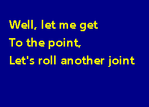 Well, let me get

To the point,
Let's roll another joint