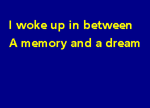I woke up in between

A memory and a dream