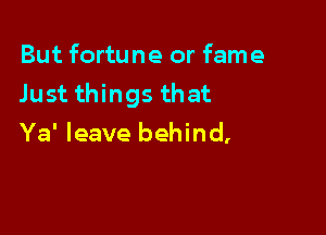 But fortune or fame
Just things that

Ya' leave behind,