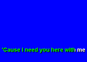 'Cause I need you here with me