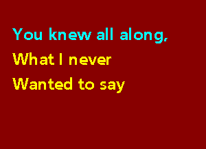 You knew all along,
Whatl never

Wanted to say