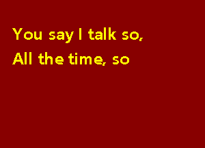 You sayl talk 50,
All the time, so