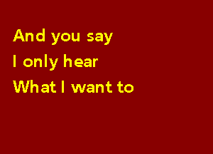 And you say

I only hear
Whatl want to