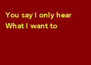 You sayl only hear
Whatl want to