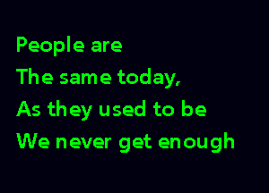 People are
The same today.

As they used to be
We never get enough