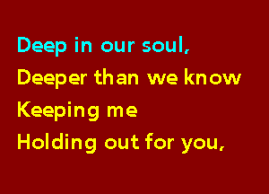 Deep in our soul,

Deeper than we know
Keeping me
Holding out for you,