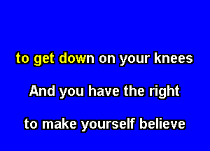 to get down on your knees

And you have the right

to make yourself believe