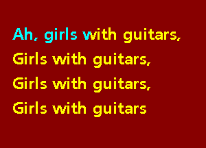 Ah, girls with guitars,

Girls with guitars,
Girls with guitars,
Girls with guitars