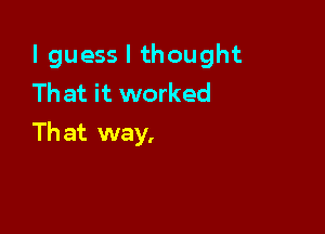 I guess I thought
That it worked

Th at way,