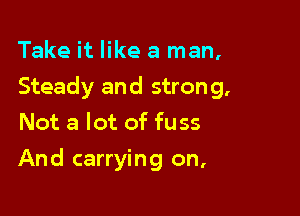 Take it like a man,

Steady and strong,

Not a lot of fuss
And carrying on,