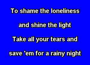 To shame the loneliness
and shine the light
Take all your tears and

save 'em for a rainy night