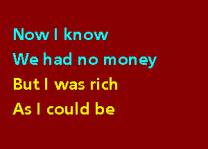 Now I kn ow

We had no money

Butl was rich
As I could be